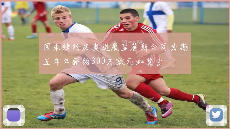 国米续约皮奥进展显著新合同为期五年年薪约300万欧元加奖金