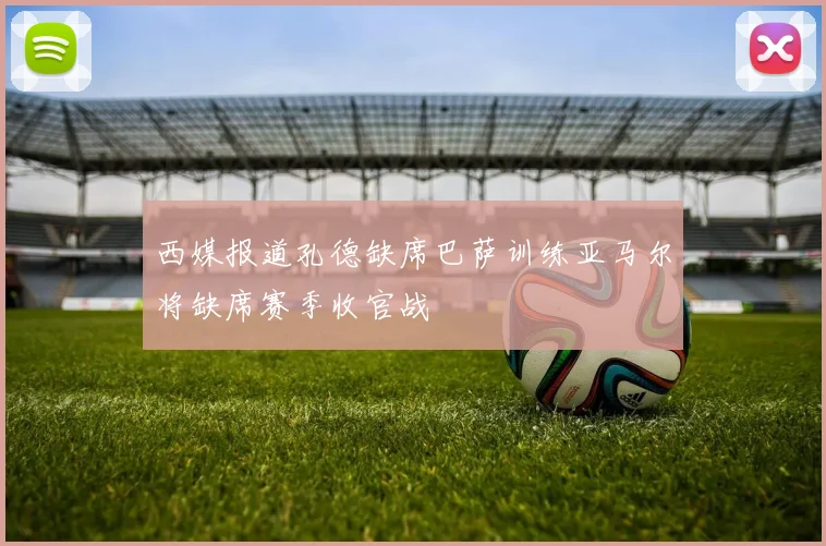 西媒报道孔德缺席巴萨训练亚马尔将缺席赛季收官战