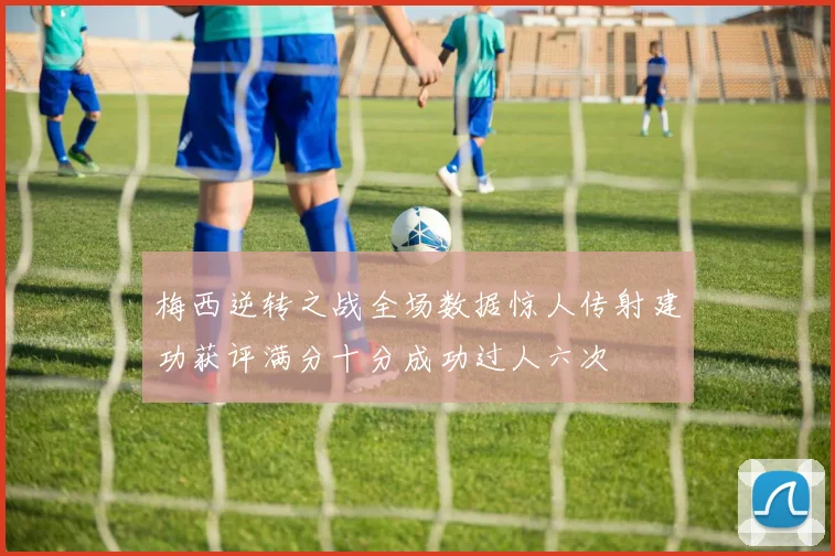 梅西逆转之战全场数据惊人传射建功获评满分十分成功过人六次