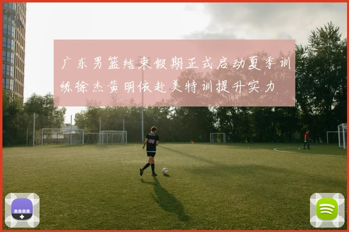 广东男篮结束假期正式启动夏季训练徐杰黄明依赴美特训提升实力
