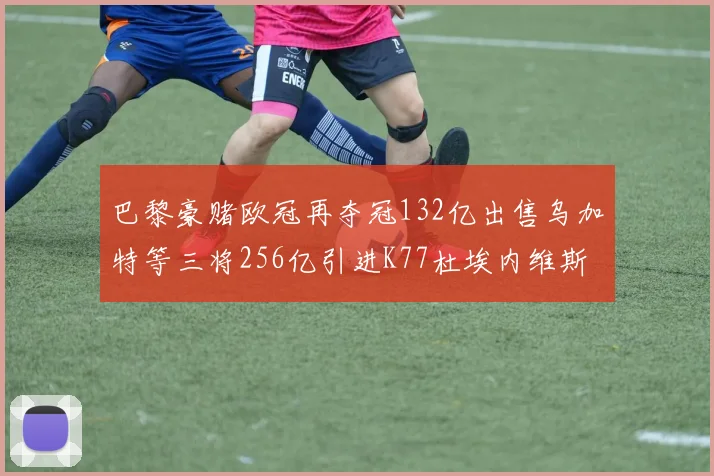 巴黎豪赌欧冠再夺冠132亿出售乌加特等三将256亿引进K77杜埃内维斯等五名新援