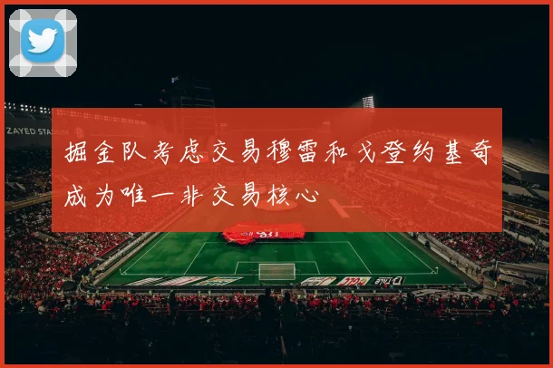 掘金队考虑交易穆雷和戈登约基奇成为唯一非交易核心