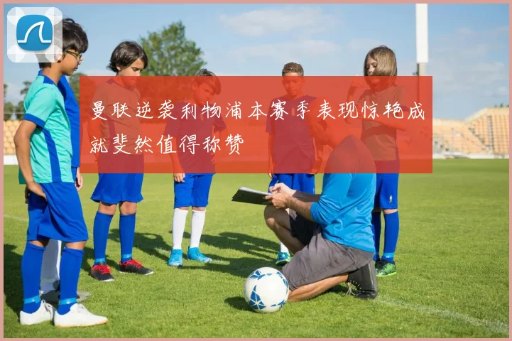 曼联逆袭利物浦本赛季表现惊艳成就斐然值得称赞