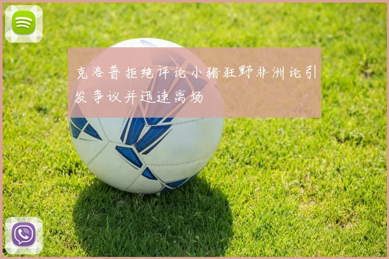 克洛普拒绝评论小猪狂野非洲论引发争议并迅速离场