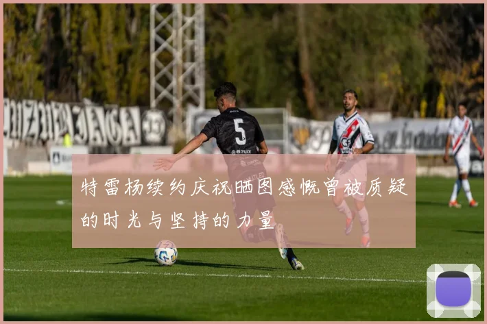 特雷杨续约庆祝晒图感慨曾被质疑的时光与坚持的力量
