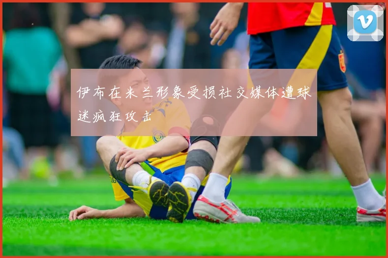 伊布在米兰形象受损社交媒体遭球迷疯狂攻击