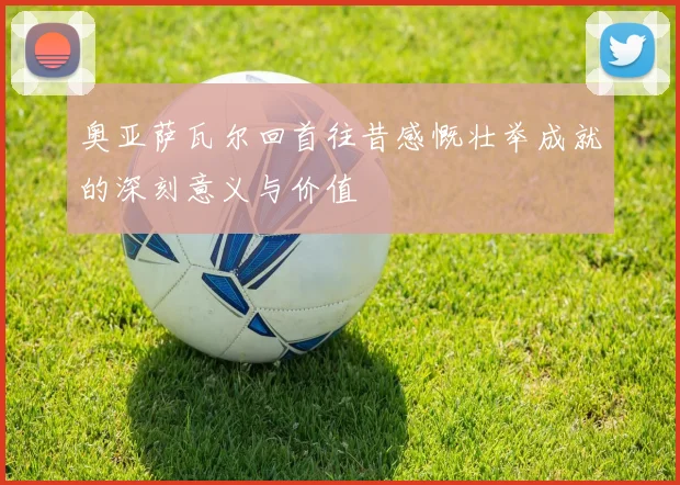 奥亚萨瓦尔回首往昔感慨壮举成就的深刻意义与价值