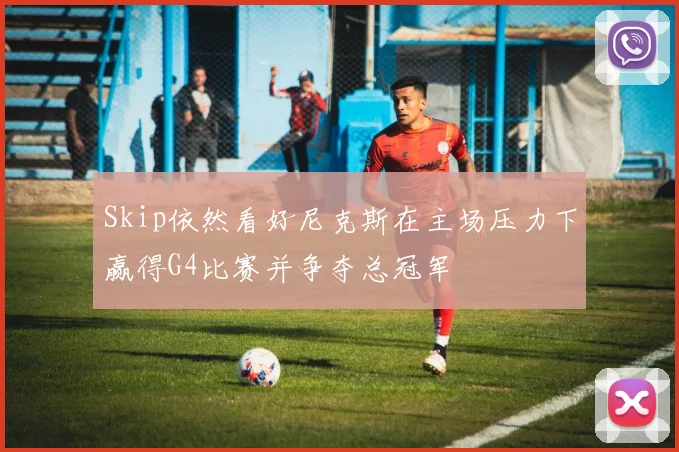 Skip依然看好尼克斯在主场压力下赢得G4比赛并争夺总冠军