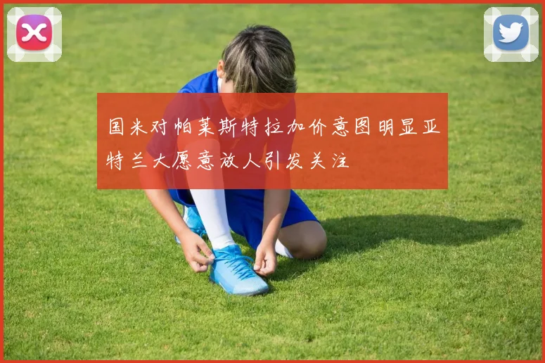 国米对帕莱斯特拉加价意图明显亚特兰大愿意放人引发关注