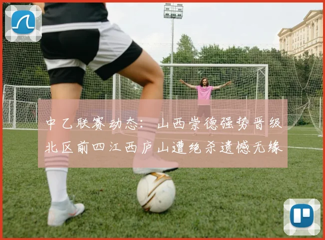 中乙联赛动态：山西崇德强势晋级北区前四江西庐山遭绝杀遗憾无缘南区前四