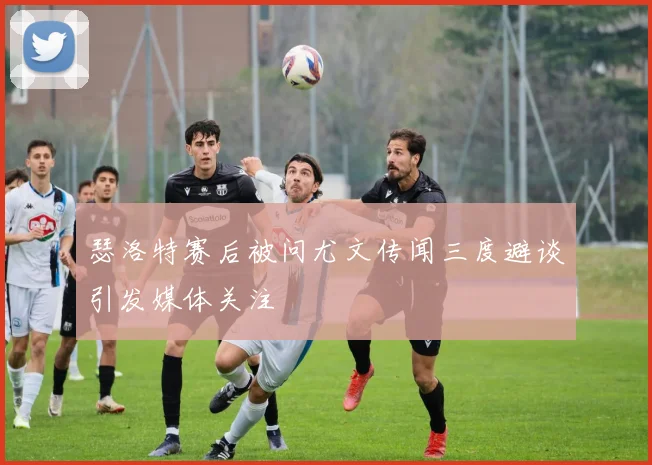 瑟洛特赛后被问尤文传闻三度避谈引发媒体关注
