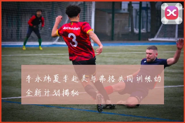 李永炜夏季赴美与弗格共同训练的全新计划揭秘