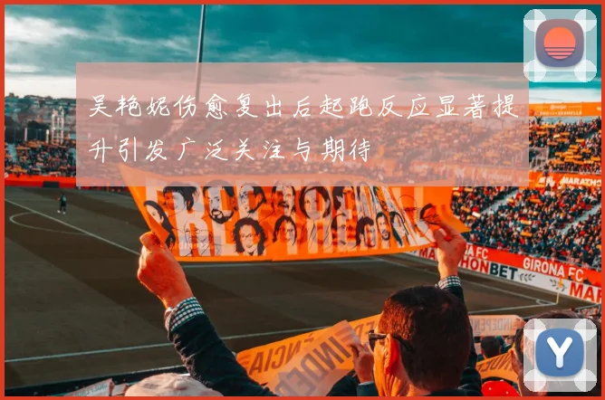 吴艳妮伤愈复出后起跑反应显著提升引发广泛关注与期待